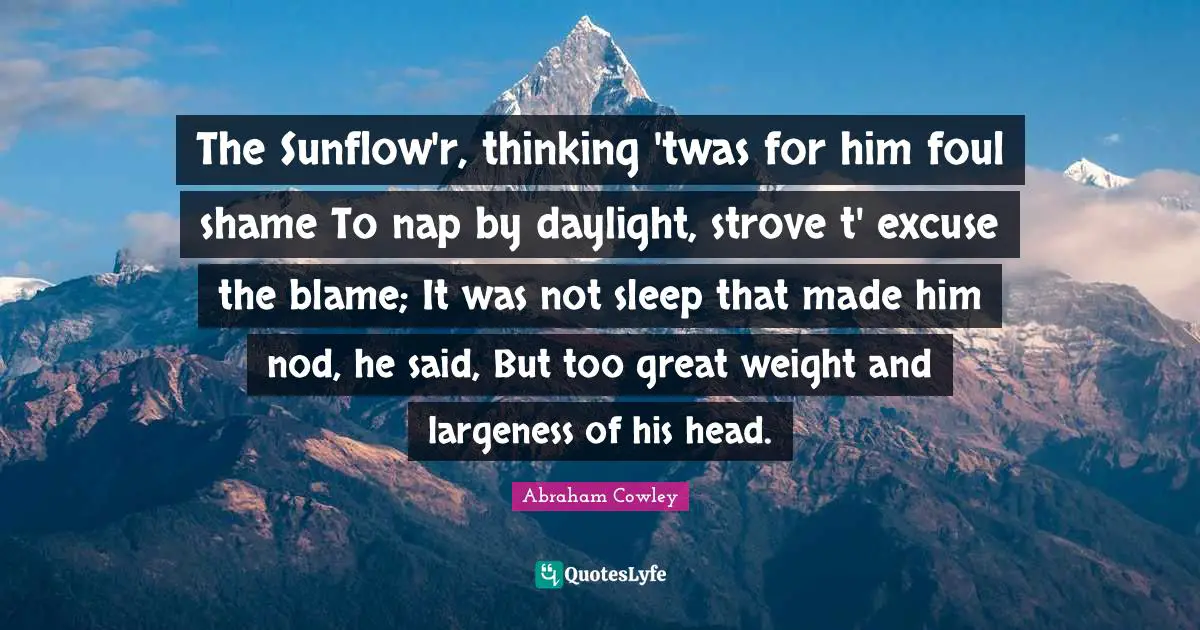 The Sunflow'r, thinking 'twas for him foul shame To nap by daylight, strove t' excuse the blame; It was not sleep that made him nod, he said, But too great weight and largeness of his head.