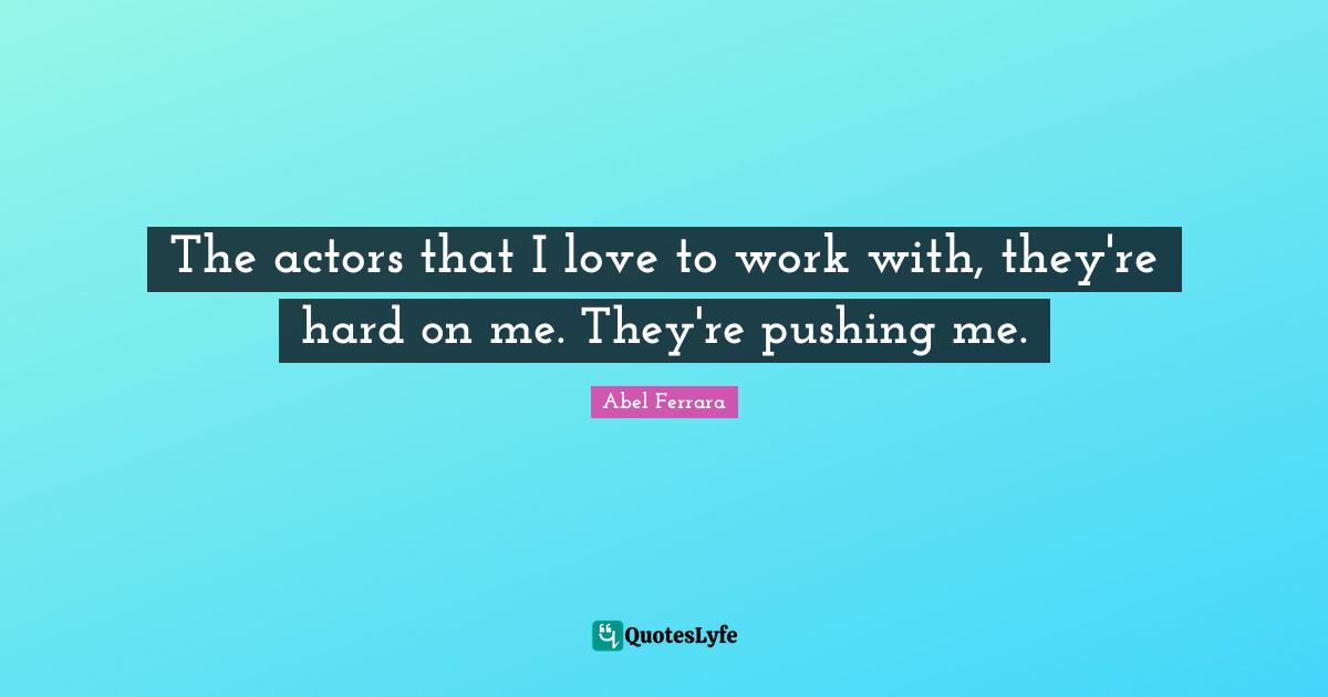 The actors that I love to work with, they're hard on me. They're pushing me.