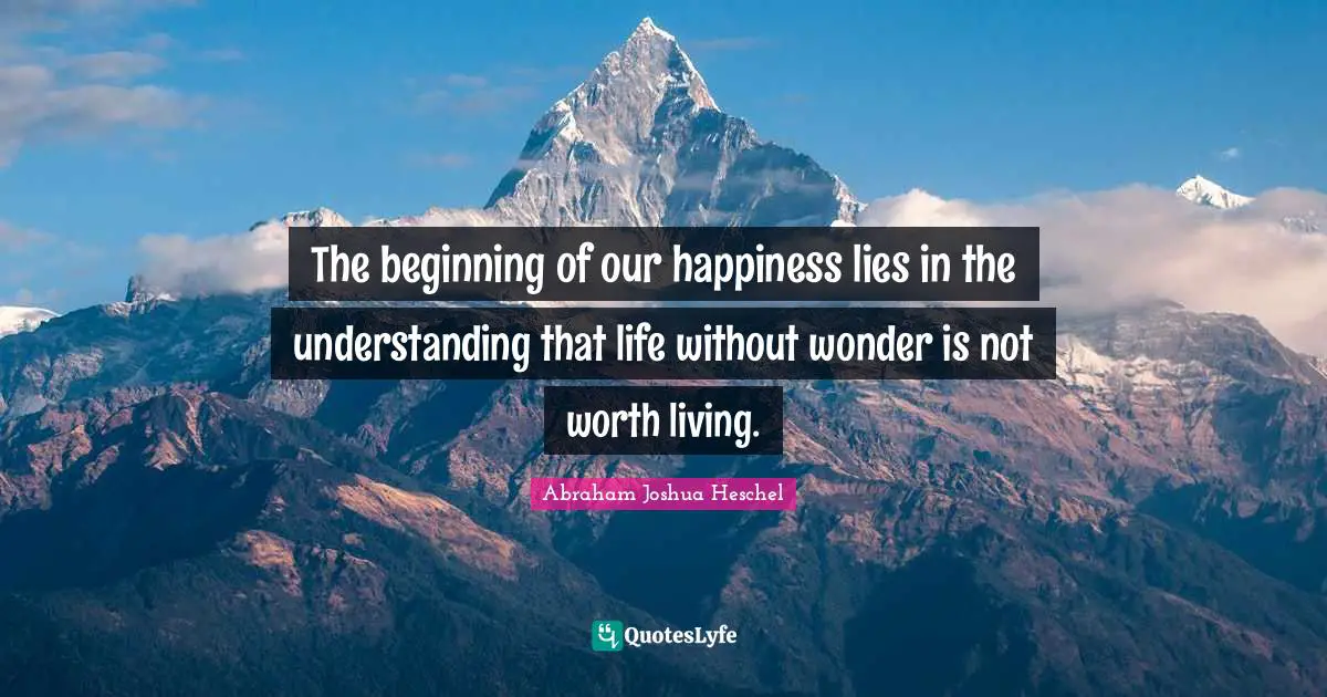 Abraham Joshua Heschel Quotes: "The beginning of our happiness lies in the understanding that life without wonder is not worth living."