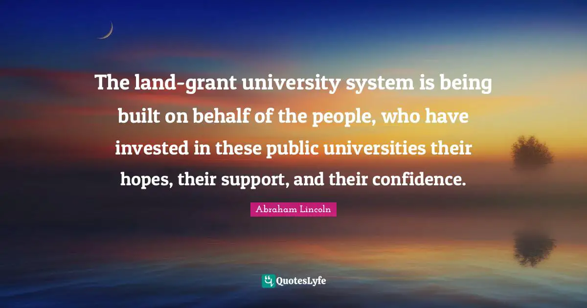 The land-grant university system is being built on behalf of the people, who have invested in these public universities their hopes, their support, and their confidence.