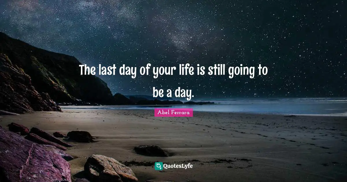 The last day of your life is still going to be a day.