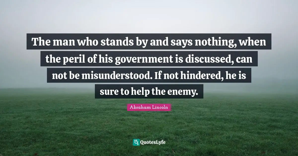 The man who stands by and says nothing, when the peril of his government is discussed, can not be misunderstood. If not hindered, he is sure to help the enemy.