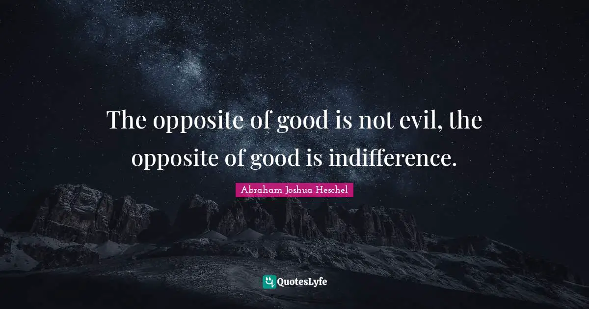 The opposite of good is not evil, the opposite of good is indifference.