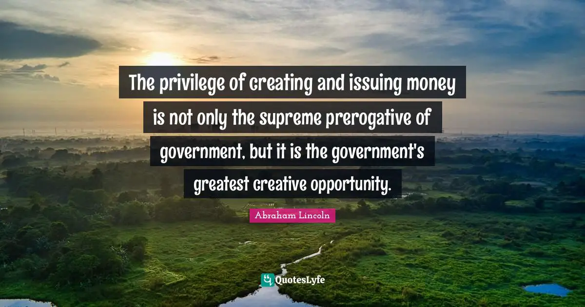 The privilege of creating and issuing money is not only the supreme prerogative of government, but it is the government's greatest creative opportunity.