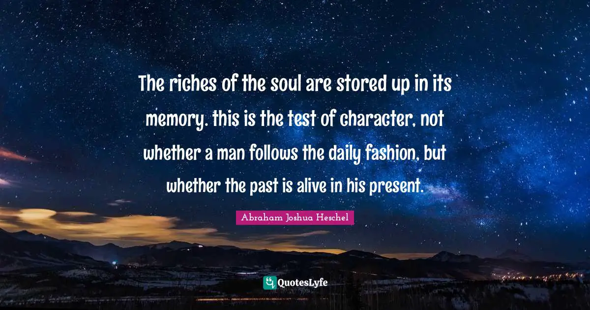 The riches of the soul are stored up in its memory. this is the test of character, not whether a man follows the daily fashion, but whether the past is alive in his present.