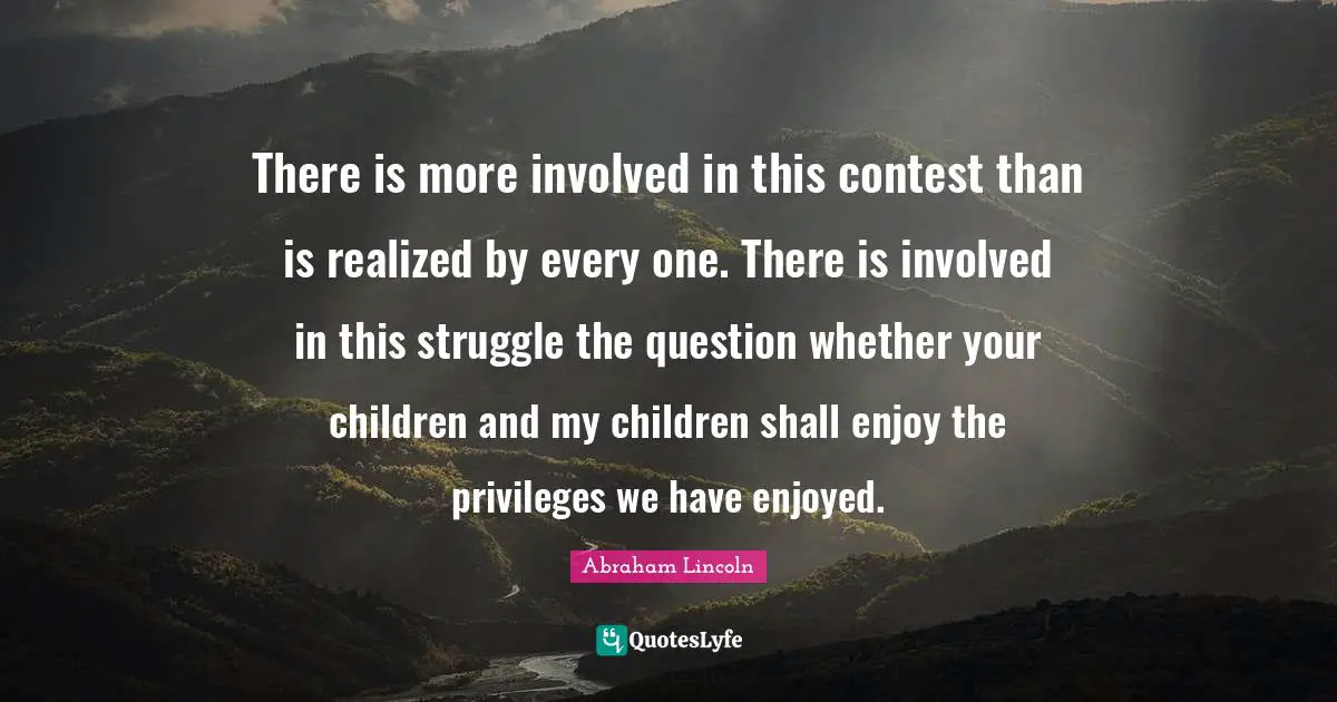 There is more involved in this contest than is realized by every one. There is involved in this struggle the question whether your children and my children shall enjoy the privileges we have enjoyed.