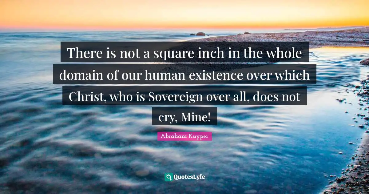 There is not a square inch in the whole domain of our human existence over which Christ, who is Sovereign over all, does not cry, Mine!