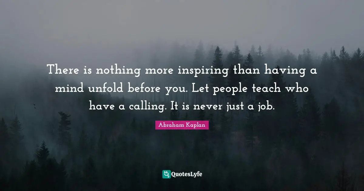 There is nothing more inspiring than having a mind unfold before you. Let people teach who have a calling. It is never just a job.
