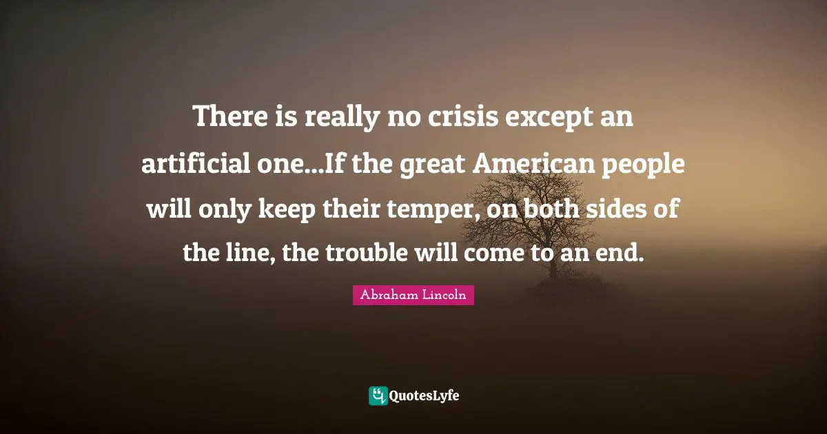 There is really no crisis except an artificial one...If the great American people will only keep their temper, on both sides of the line, the trouble will come to an end.