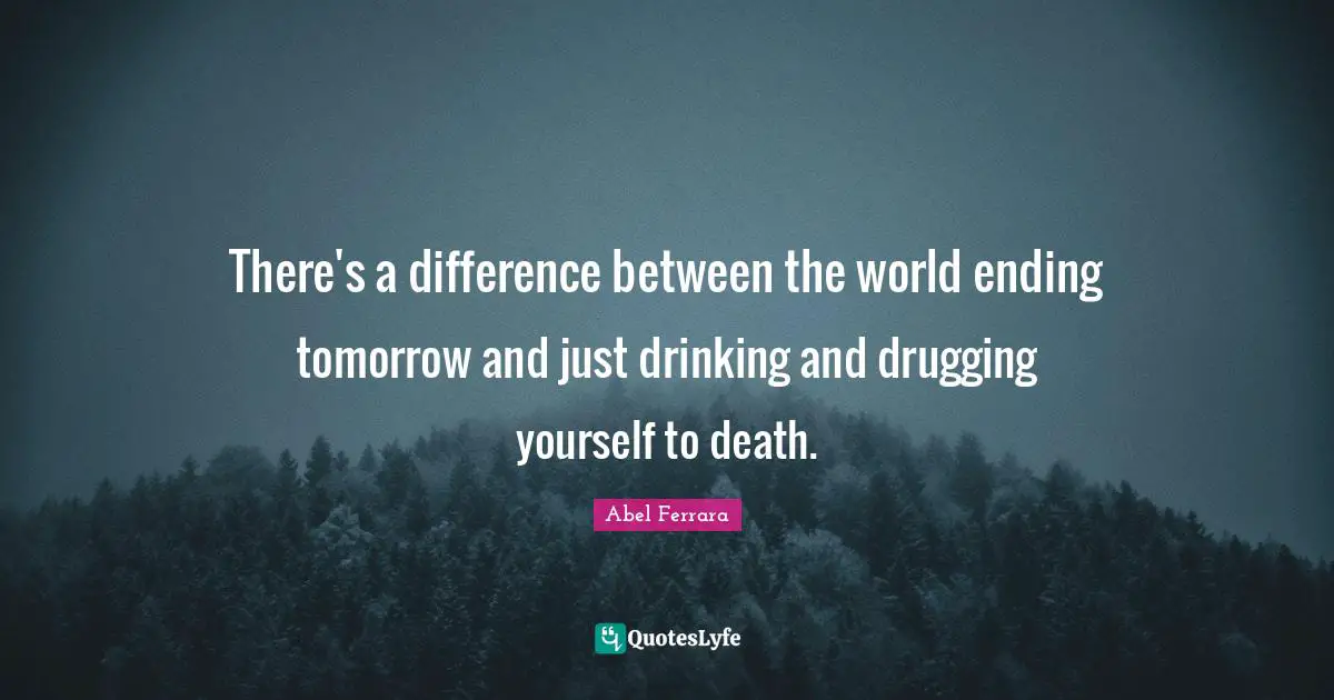There's a difference between the world ending tomorrow and just drinking and drugging yourself to death.
