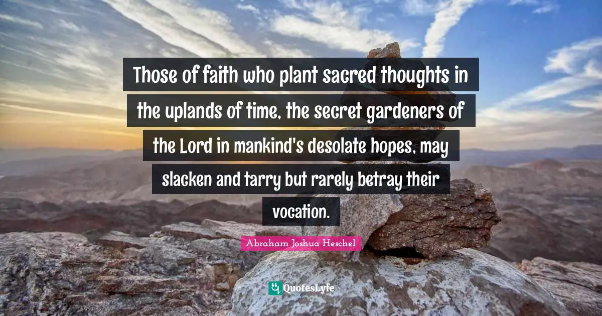 Those of faith who plant sacred thoughts in the uplands of time, the secret gardeners of the Lord in mankind's desolate hopes, may slacken and tarry but rarely betray their vocation.
