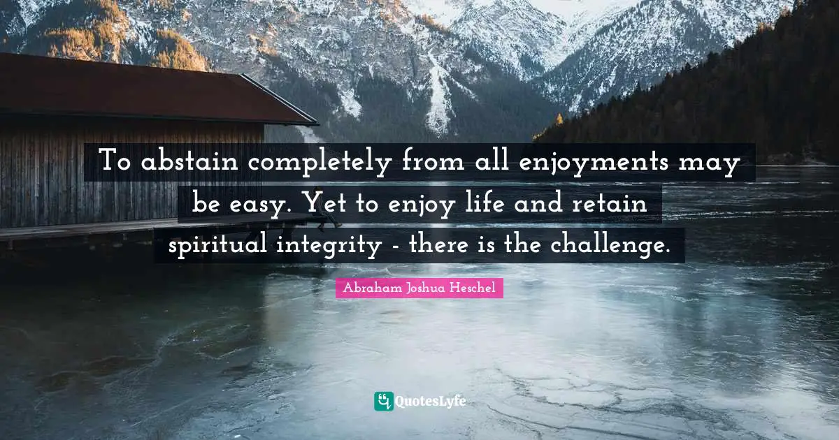Abraham Joshua Heschel Quotes: "To abstain completely from all enjoyments may be easy. Yet to enjoy life and retain spiritual integrity - there is the challenge."