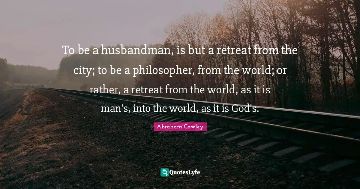To be a husbandman, is but a retreat from the city; to be a philosopher, from the world; or rather, a retreat from the world, as it is man's, into the world, as it is God's.