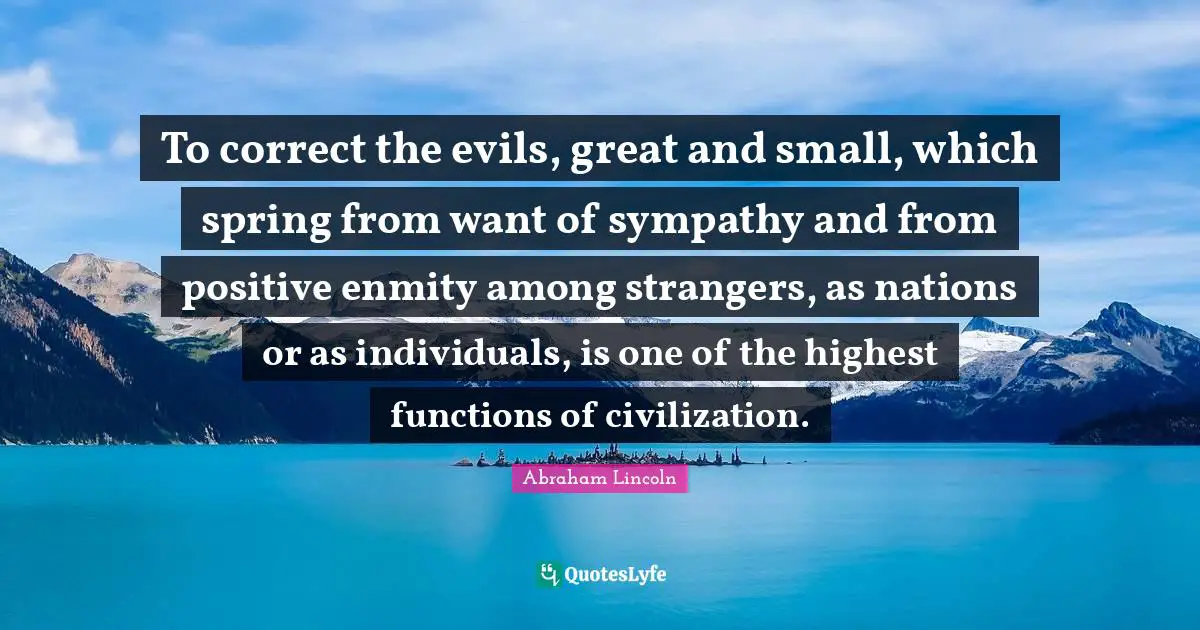 To correct the evils, great and small, which spring from want of sympathy and from positive enmity among strangers, as nations or as individuals, is one of the highest functions of civilization.