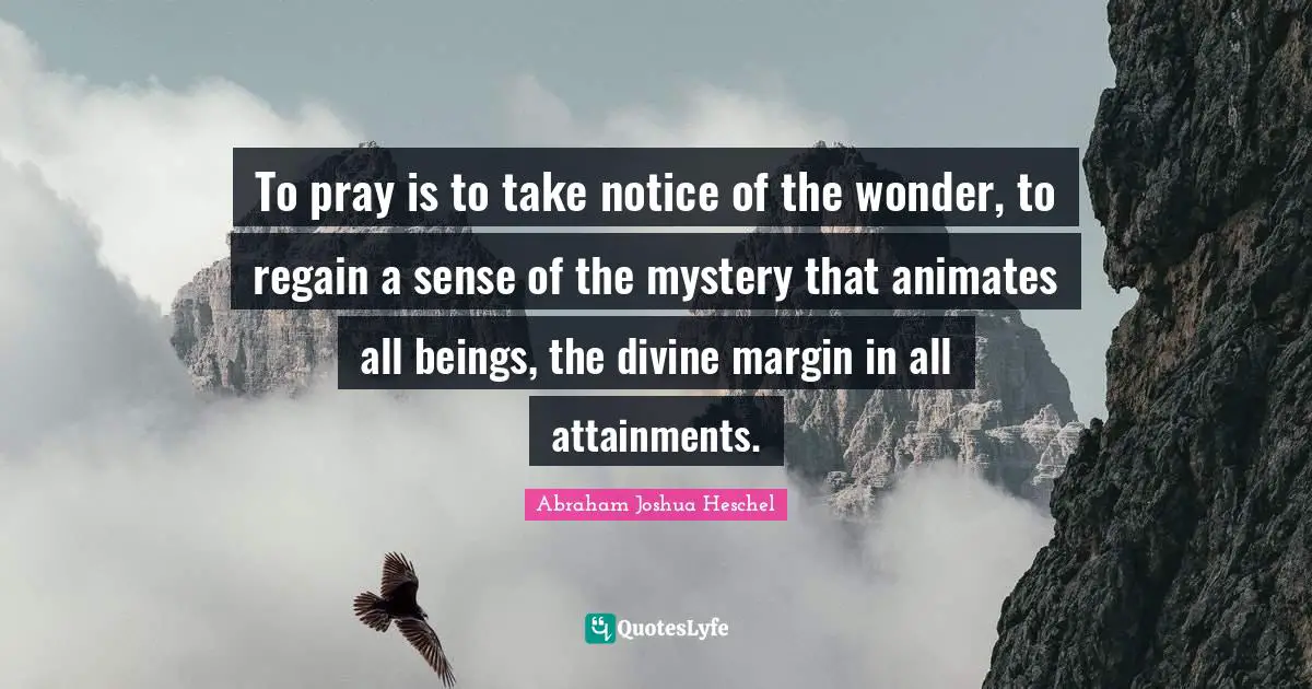 To pray is to take notice of the wonder, to regain a sense of the mystery that animates all beings, the divine margin in all attainments.