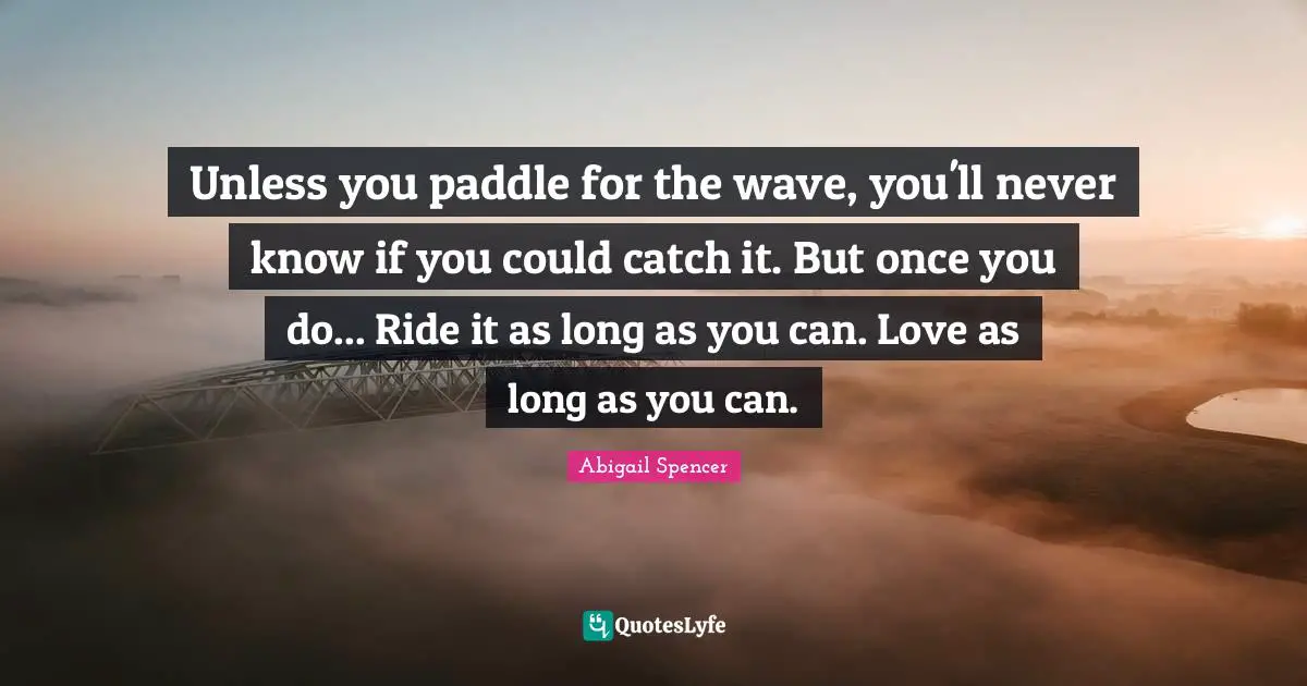 Unless you paddle for the wave, you'll never know if you could catch it. But once you do... Ride it as long as you can. Love as long as you can.