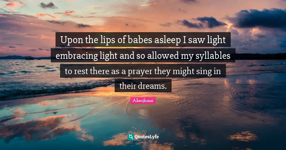 Upon the lips of babes asleep I saw light embracing light and so allowed my syllables to rest there as a prayer they might sing in their dreams.