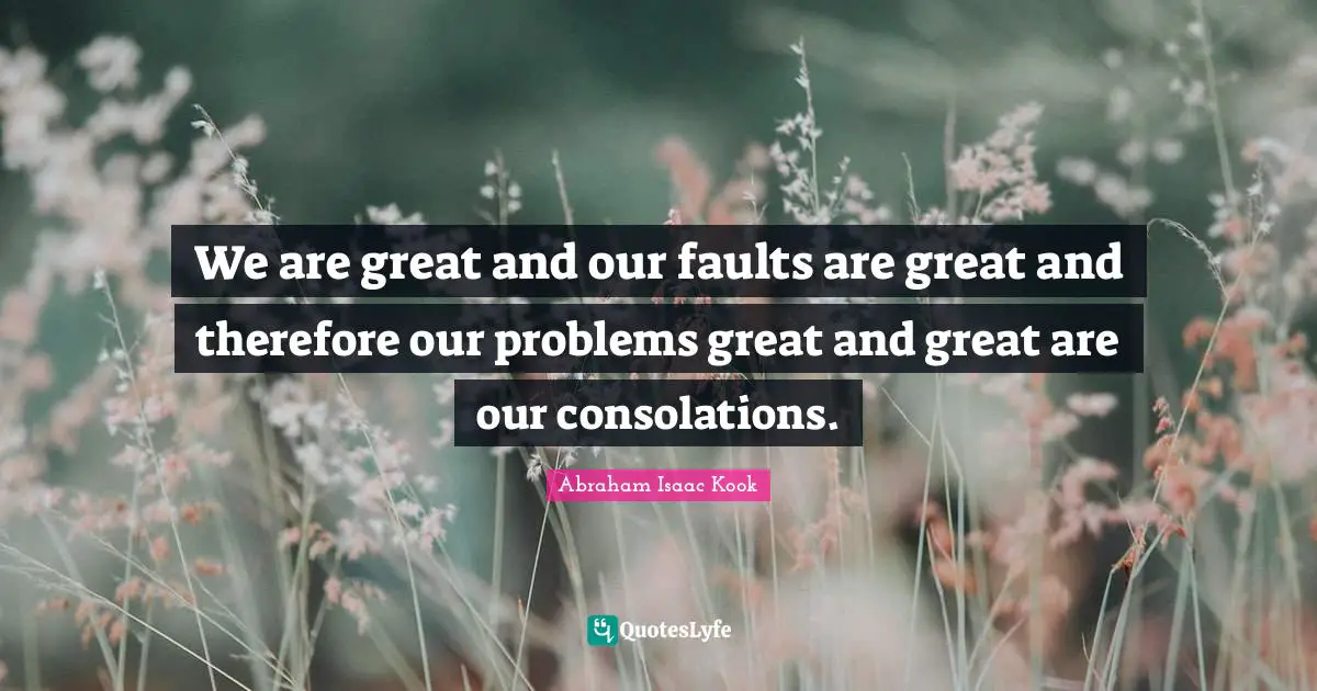 We are great and our faults are great and therefore our problems great and great are our consolations.