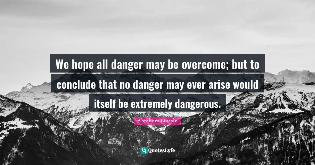We hope all danger may be overcome; but to conclude that no danger may ever arise would itself be extremely dangerous.