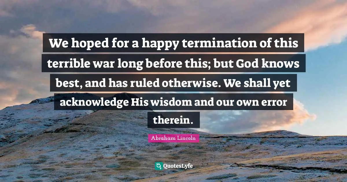 We hoped for a happy termination of this terrible war long before this; but God knows best, and has ruled otherwise. We shall yet acknowledge His wisdom and our own error therein.