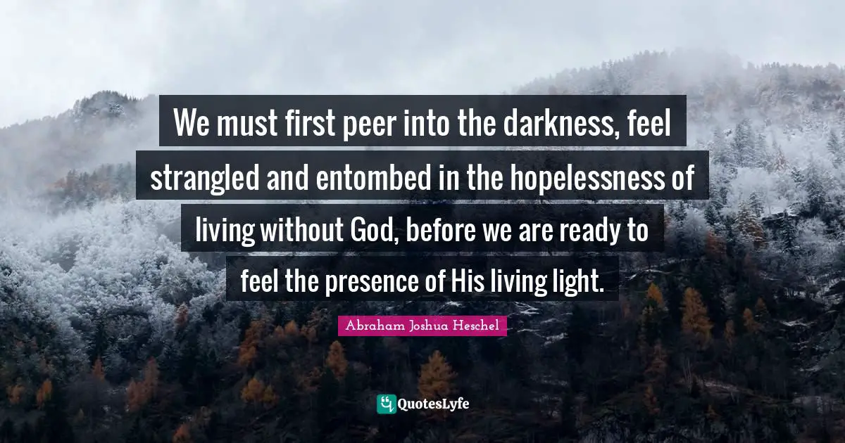 Abraham Joshua Heschel Quotes: "We must first peer into the darkness, feel strangled and entombed in the hopelessness of living without God, before we are ready to feel the presence of His living light."
