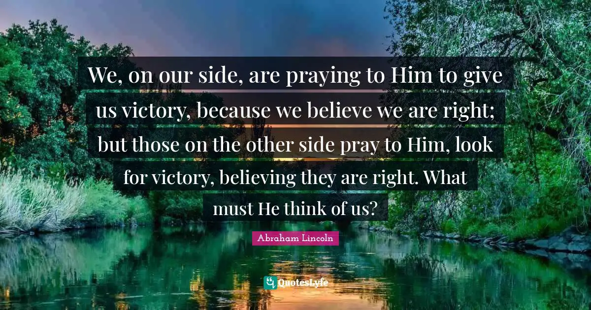 We, on our side, are praying to Him to give us victory, because we believe we are right; but those on the other side pray to Him, look for victory, believing they are right. What must He think of us?