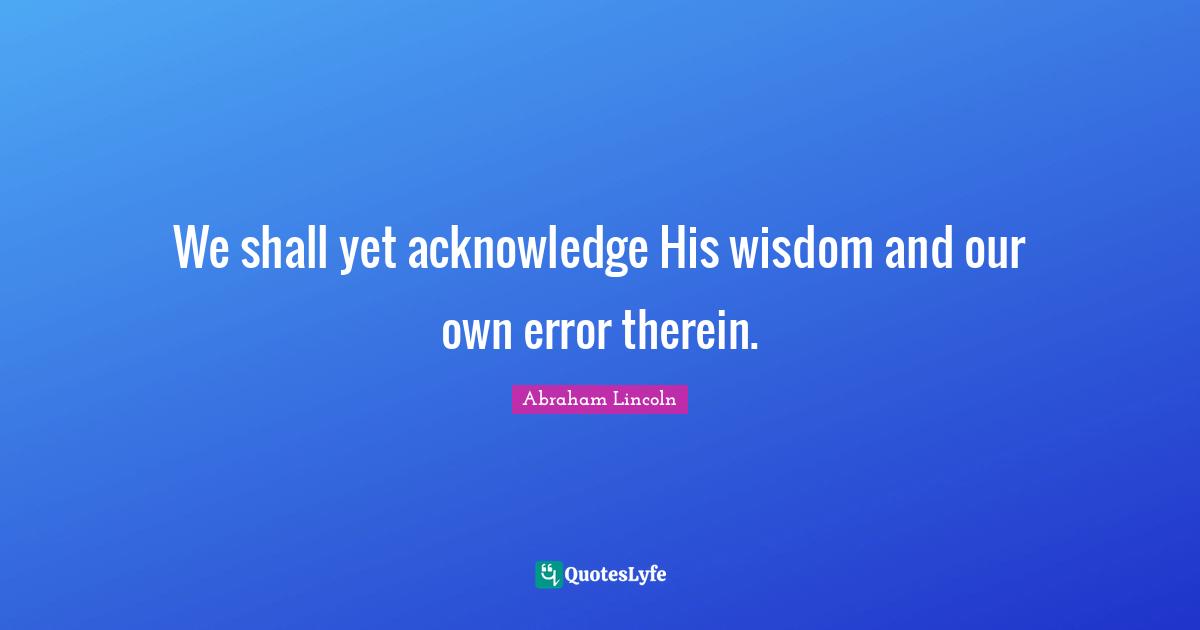 We shall yet acknowledge His wisdom and our own error therein.