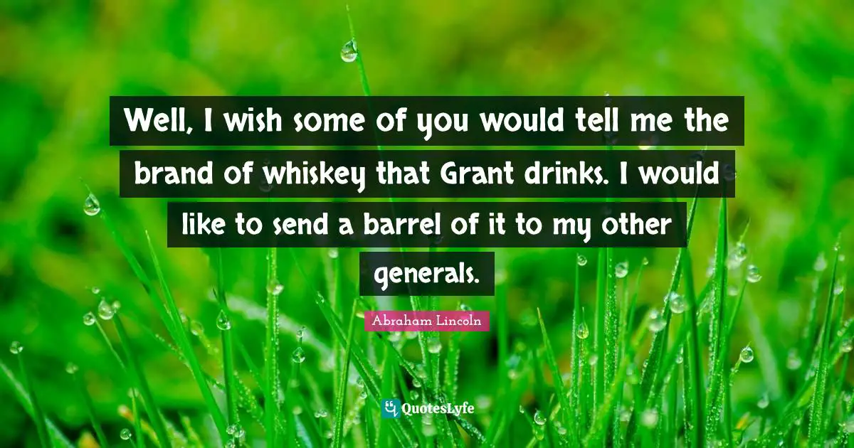 Well, I wish some of you would tell me the brand of whiskey that Grant drinks. I would like to send a barrel of it to my other generals.