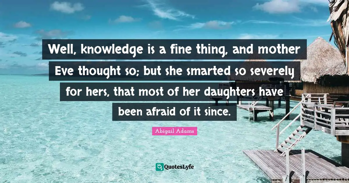 Abigail Adams Quotes: "Well, knowledge is a fine thing, and mother Eve thought so; but she smarted so severely for hers, that most of her daughters have been afraid of it since."