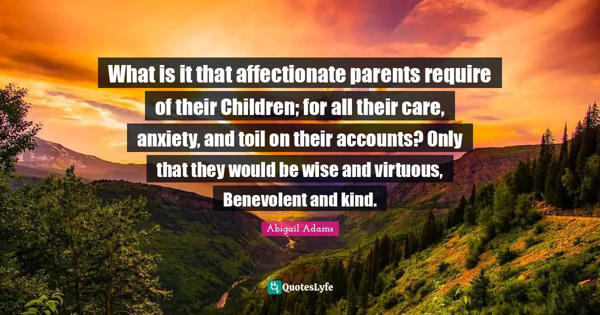 Abigail Adams Quotes: "What is it that affectionate parents require of their Children; for all their care, anxiety, and toil on their accounts? Only that they would be wise and virtuous, Benevolent and kind."