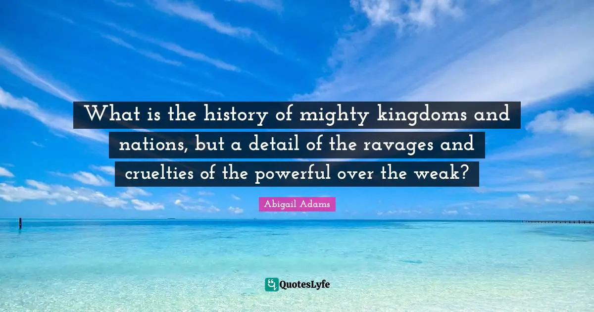 Abigail Adams Quotes: "What is the history of mighty kingdoms and nations, but a detail of the ravages and cruelties of the powerful over the weak?"