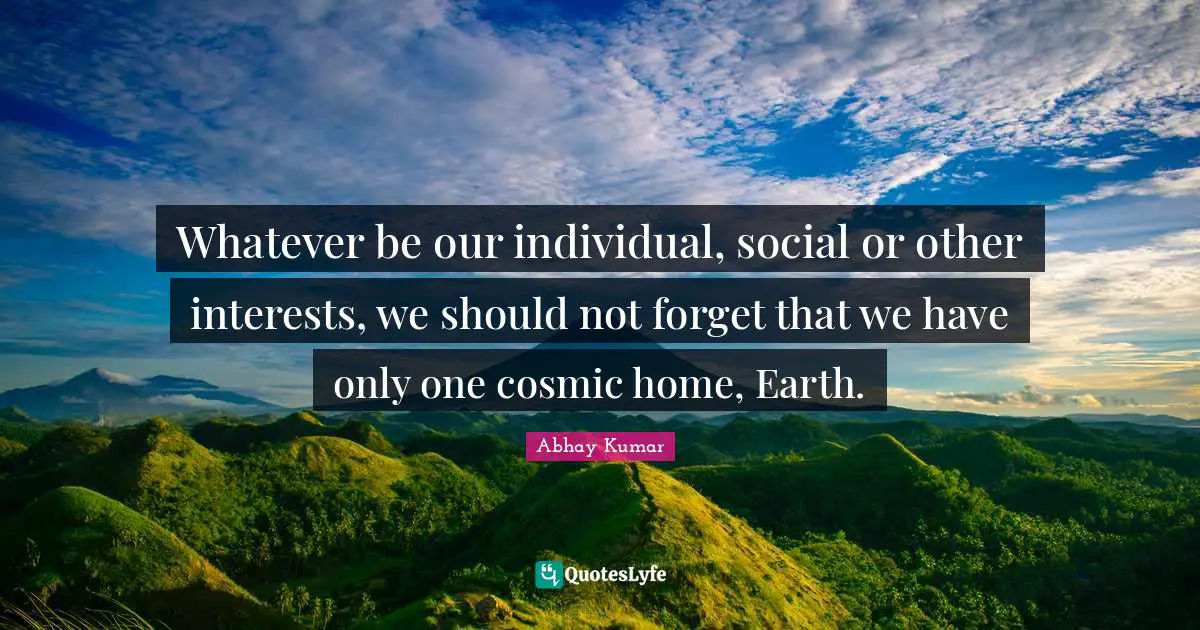 Whatever be our individual, social or other interests, we should not forget that we have only one cosmic home, Earth.