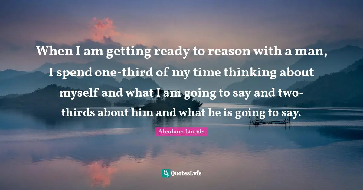 Thirds Quotes: "When I am getting ready to reason with a man, I spend one-third of my time thinking about myself and what I am going to say and two-thirds about him and what he is going to say."