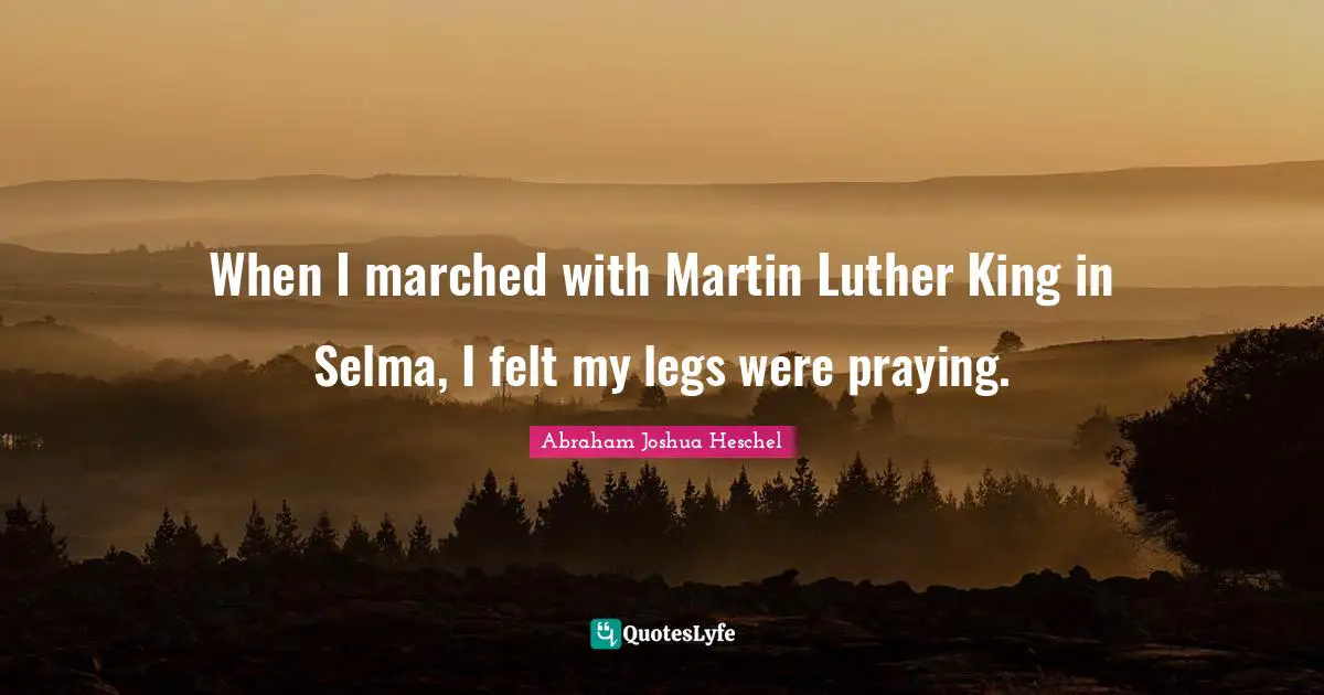 When I marched with Martin Luther King in Selma, I felt my legs were praying.