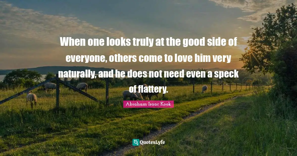 When one looks truly at the good side of everyone, others come to love him very naturally, and he does not need even a speck of flattery.