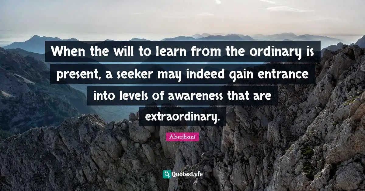 When the will to learn from the ordinary is present, a seeker may indeed gain entrance into levels of awareness that are extraordinary.