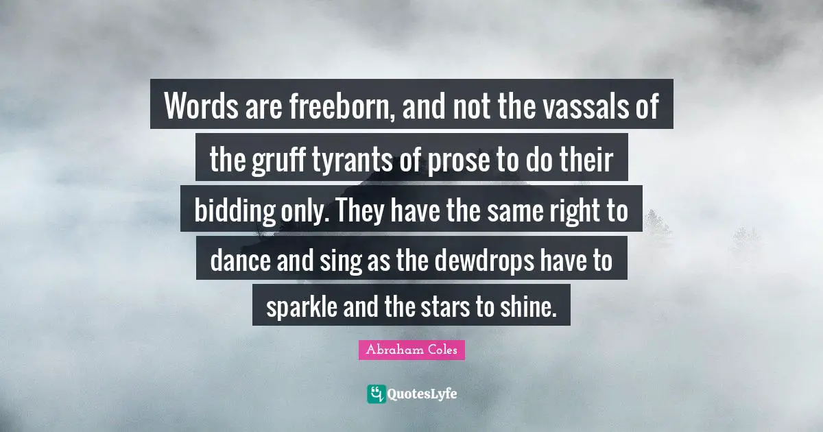 Words are freeborn, and not the vassals of the gruff tyrants of prose to do their bidding only. They have the same right to dance and sing as the dewdrops have to sparkle and the stars to shine.