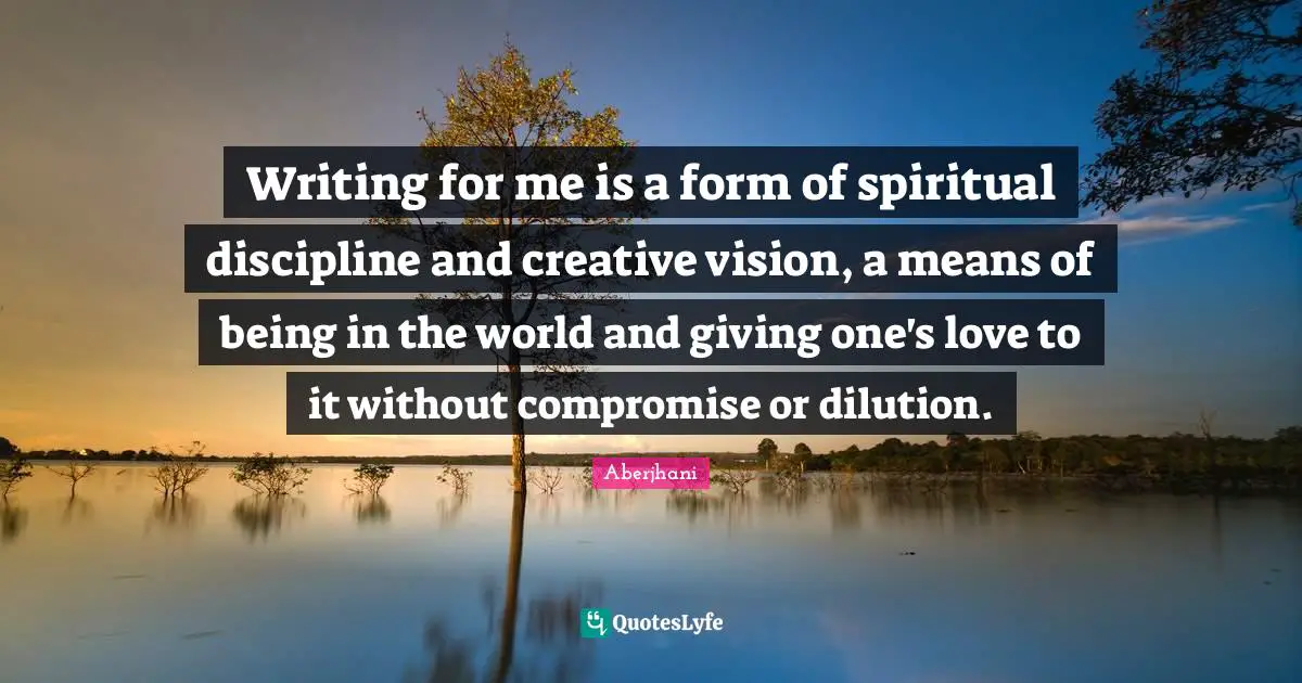 Writing for me is a form of spiritual discipline and creative vision, a means of being in the world and giving one's love to it without compromise or dilution.