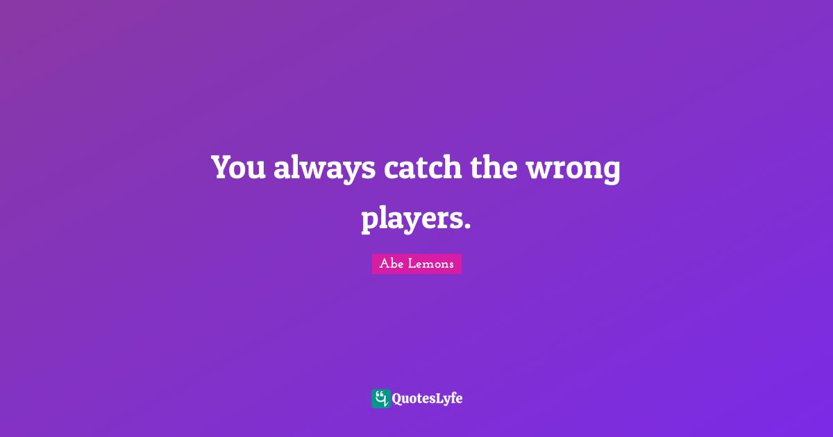 You always catch the wrong players.