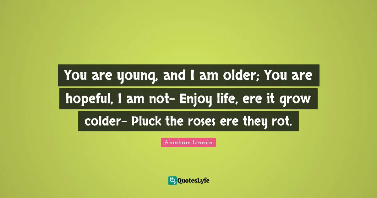 You are young, and I am older; You are hopeful, I am not- Enjoy life, ere it grow colder- Pluck the roses ere they rot.