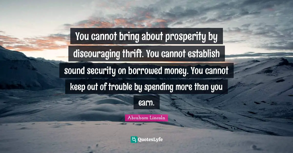 Thrift Quotes: "You cannot bring about prosperity by discouraging thrift. You cannot establish sound security on borrowed money. You cannot keep out of trouble by spending more than you earn."