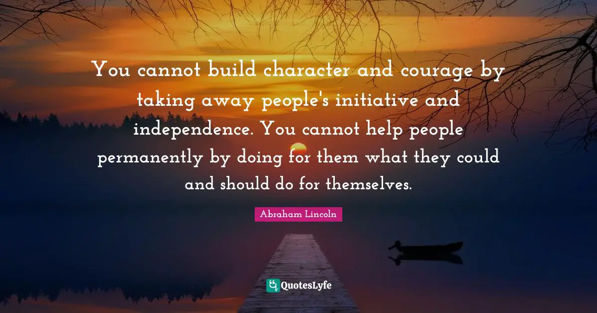 Abraham Lincoln Quotes: "You cannot build character and courage by taking away people's initiative and independence. You cannot help people permanently by doing for them what they could and should do for themselves."