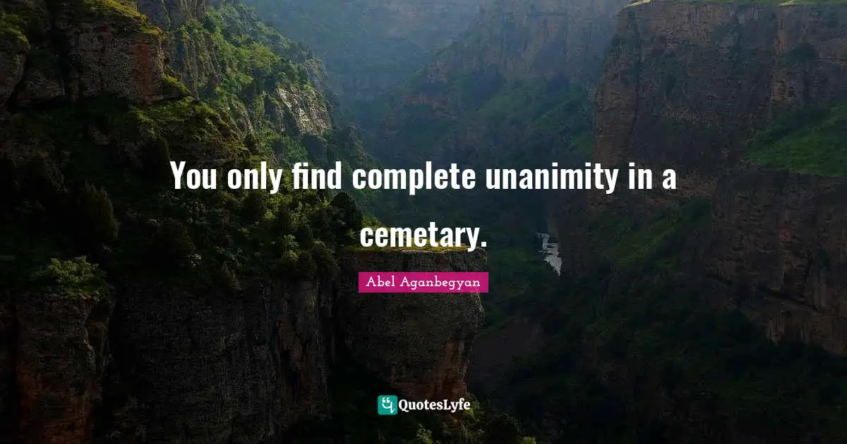 You only find complete unanimity in a cemetary.