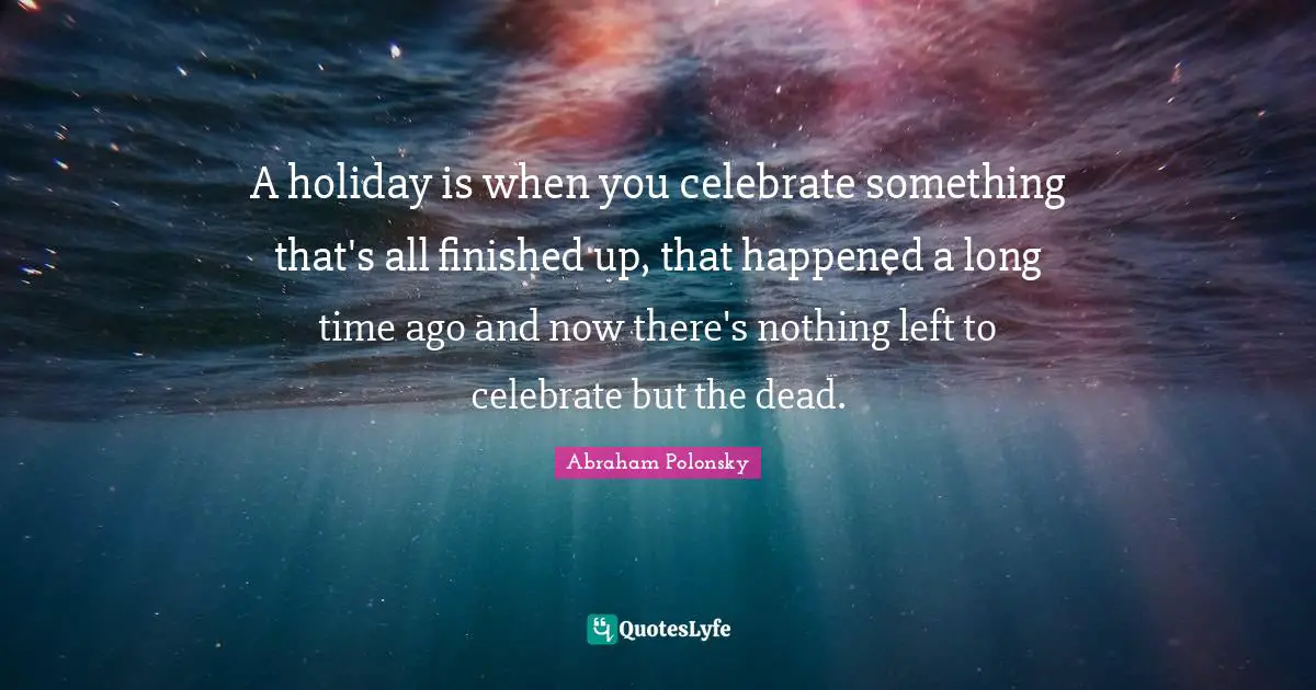 Holiday Quotes: "A holiday is when you celebrate something that's all finished up, that happened a long time ago and now there's nothing left to celebrate but the dead."