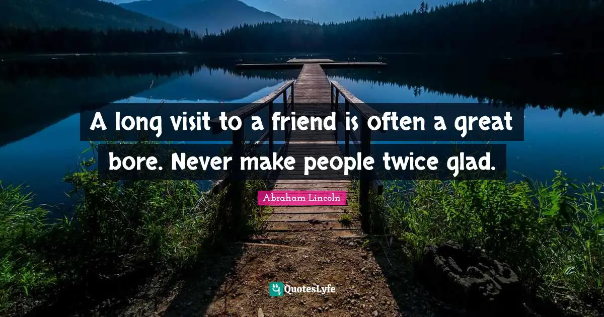 A long visit to a friend is often a great bore. Never make people twice glad.