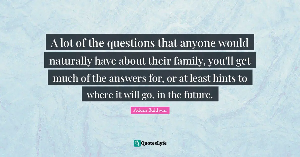 A lot of the questions that anyone would naturally have about their family, you'll get much of the answers for, or at least hints to where it will go, in the future.