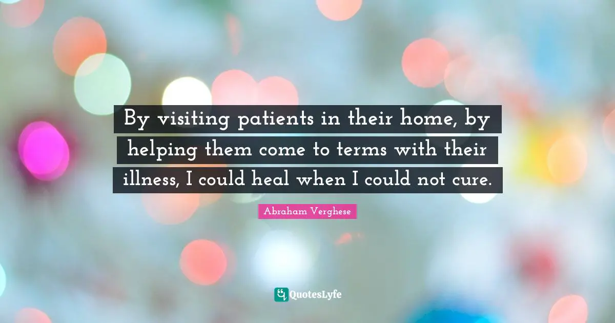 Abraham Verghese Quotes: "By visiting patients in their home, by helping them come to terms with their illness, I could heal when I could not cure."