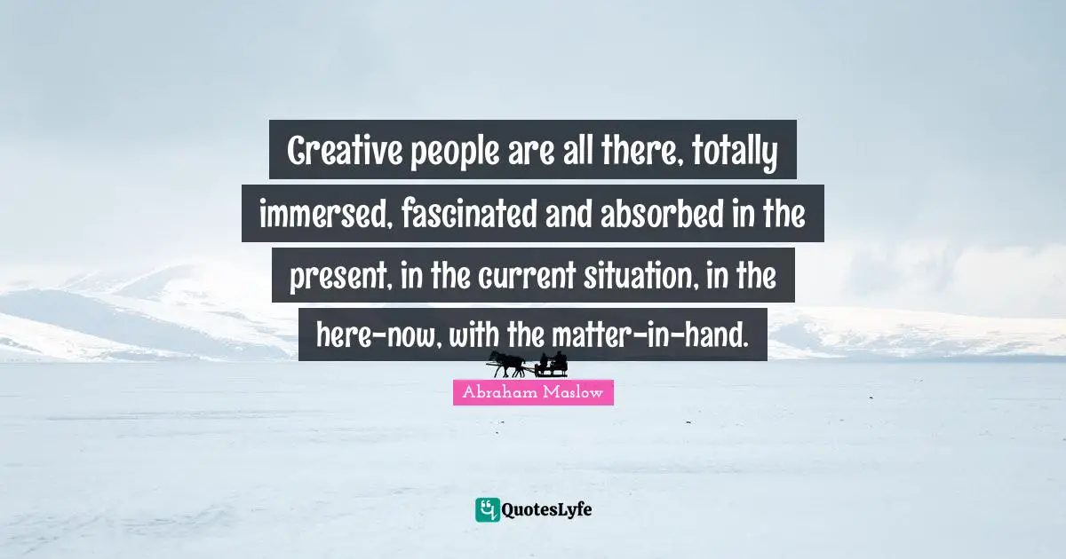 Creative people are all there, totally immersed, fascinated and absorbed in the present, in the current situation, in the here-now, with the matter-in-hand.