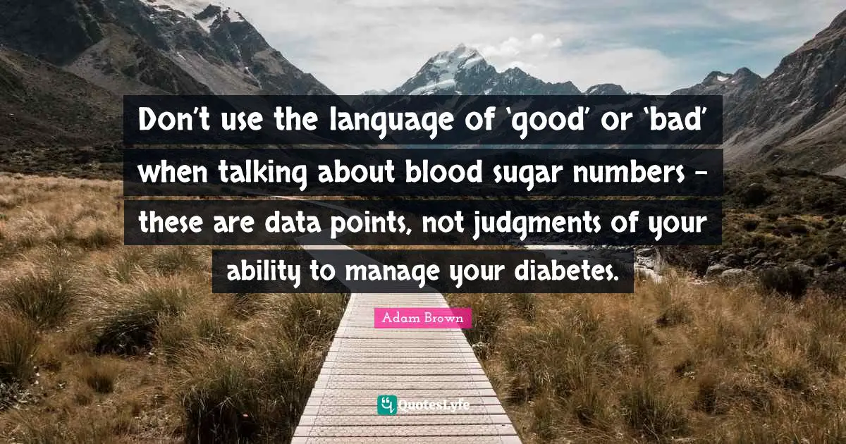Don’t use the language of ‘good’ or ‘bad’ when talking about blood sugar numbers – these are data points, not judgments of your ability to manage your diabetes.