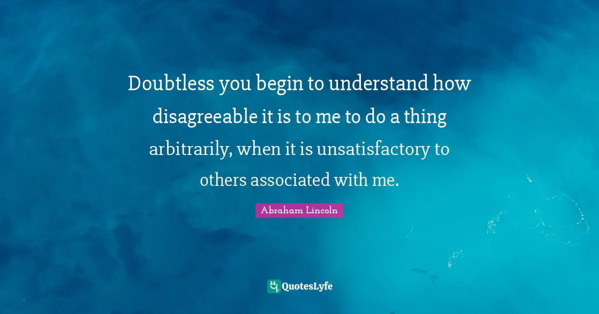 Doubtless you begin to understand how disagreeable it is to me to do a thing arbitrarily, when it is unsatisfactory to others associated with me.